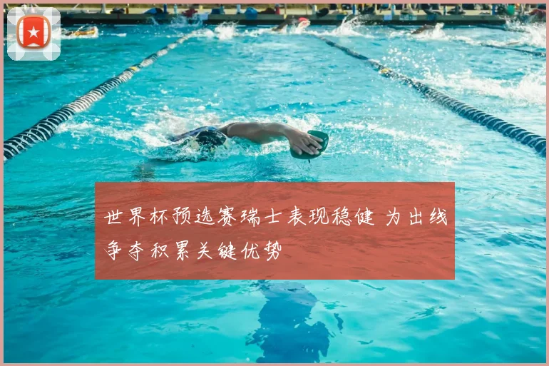 世界杯预选赛瑞士表现稳健 为出线争夺积累关键优势