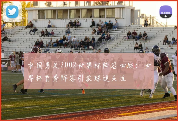 中国男足2002世界杯阵容回顾：世界杯首秀阵容引发球迷关注