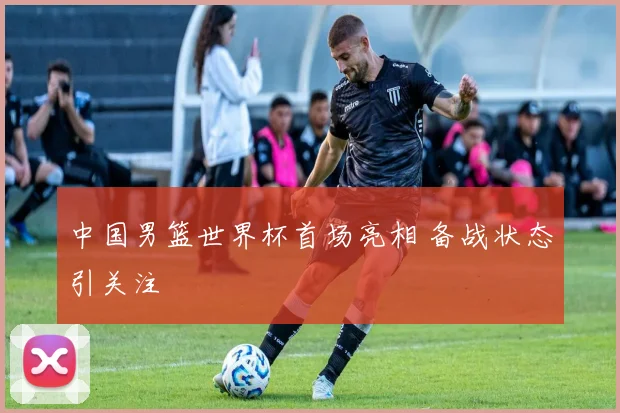 中国男篮世界杯首场亮相 备战状态引关注