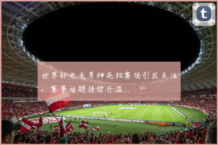 世界杯电竞男神亮相赛场引发关注，赛事话题持续升温