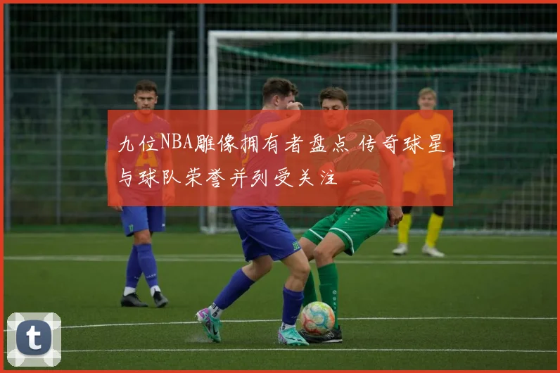 九位NBA雕像拥有者盘点 传奇球星与球队荣誉并列受关注