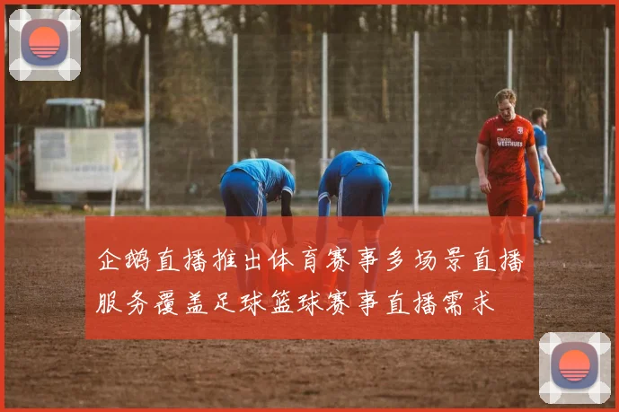 企鹅直播推出体育赛事多场景直播服务覆盖足球篮球赛事直播需求