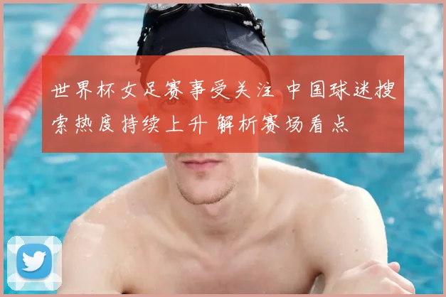 世界杯女足赛事受关注 中国球迷搜索热度持续上升 解析赛场看点