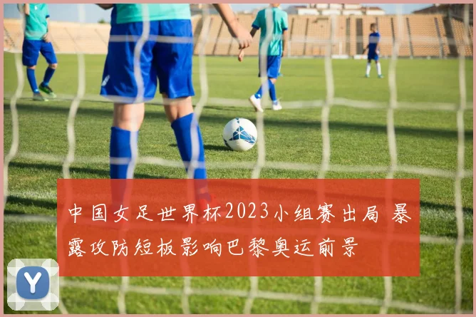 中国女足世界杯2023小组赛出局 暴露攻防短板影响巴黎奥运前景
