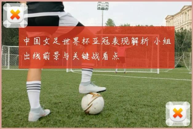 中国女足世界杯亚冠表现解析 小组出线前景与关键战看点