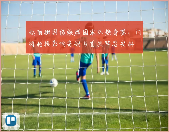 赵丽娜因伤缺席国家队热身赛，门将轮换影响备战与首发阵容安排