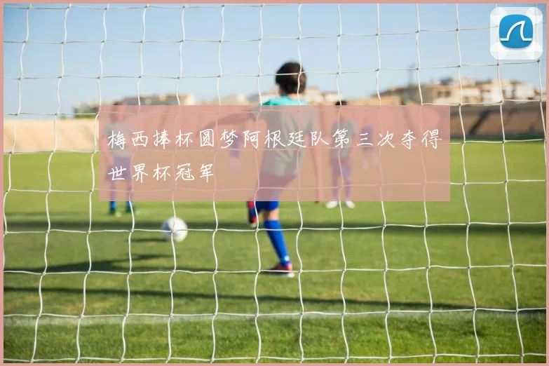 梅西捧杯圆梦阿根廷队第三次夺得世界杯冠军