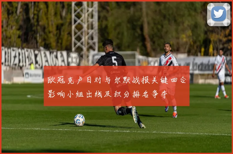 欧冠克卢日对与尔默战报关键回合影响小组出线及积分排名争夺