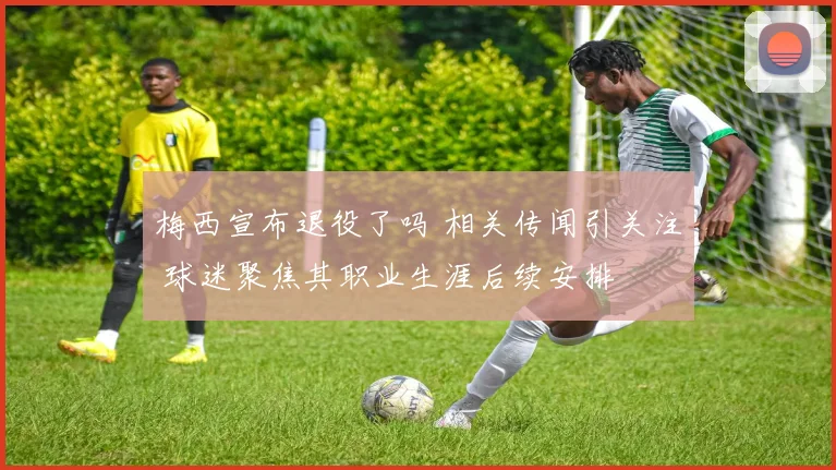 梅西宣布退役了吗 相关传闻引关注 球迷聚焦其职业生涯后续安排