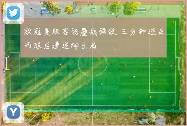 欧冠曼联客场鏖战强敌 三分钟连丢两球后遭逆转出局