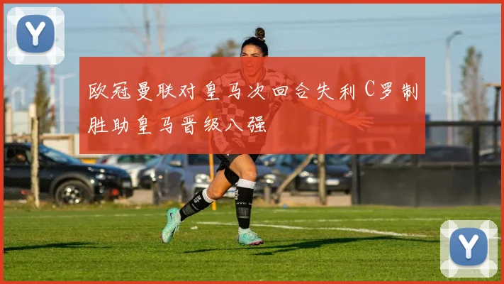 欧冠曼联对皇马次回合失利 C罗制胜助皇马晋级八强