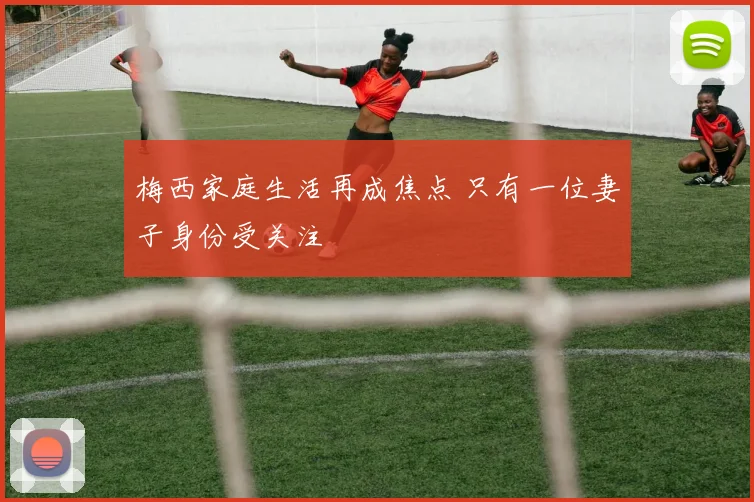 梅西家庭生活再成焦点 只有一位妻子身份受关注