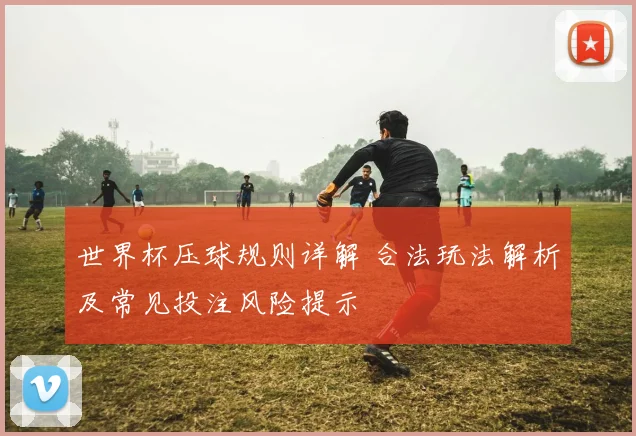 世界杯压球规则详解 合法玩法解析及常见投注风险提示