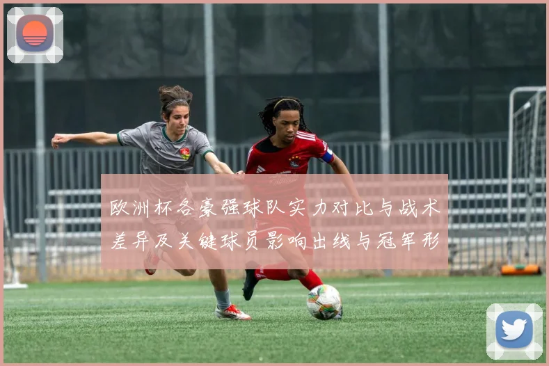 欧洲杯各豪强球队实力对比与战术差异及关键球员影响出线与冠军形势