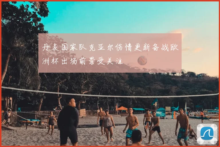 丹麦国家队克亚尔伤情更新备战欧洲杯出场前景受关注