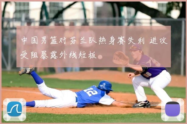 中国男篮对芬兰队热身赛失利 进攻受阻暴露外线短板