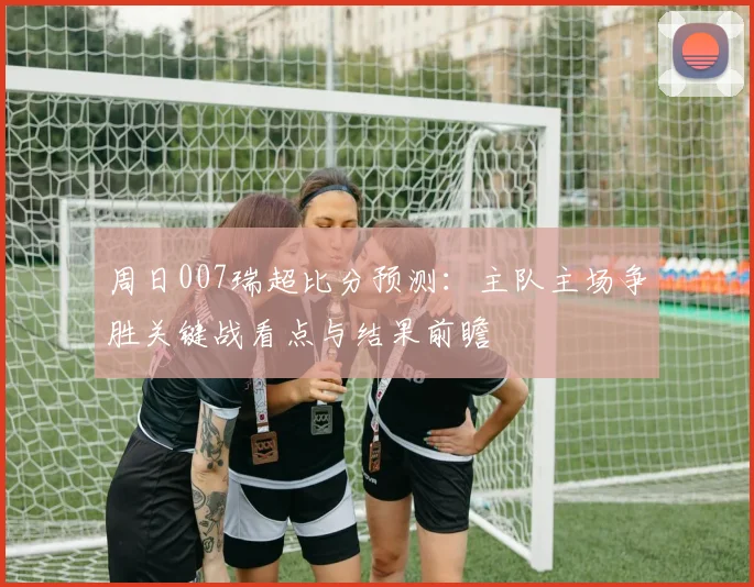 周日007瑞超比分预测：主队主场争胜关键战看点与结果前瞻