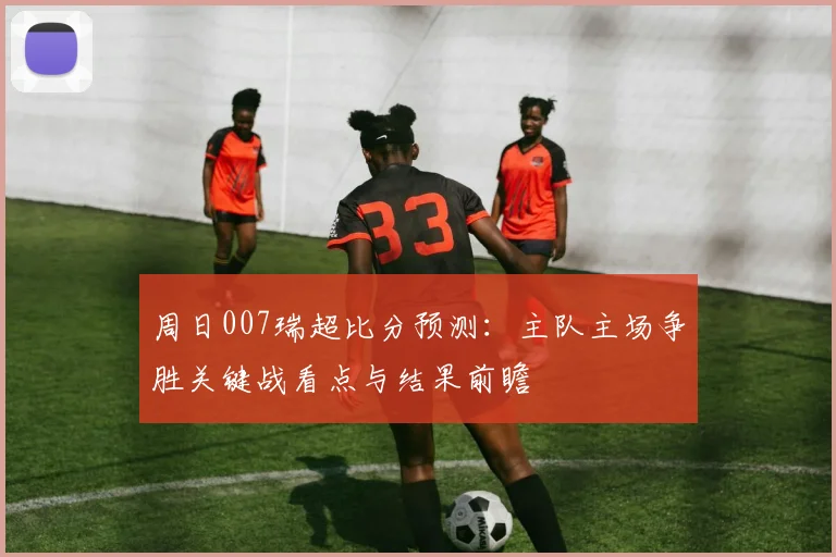 周日007瑞超比分预测：主队主场争胜关键战看点与结果前瞻