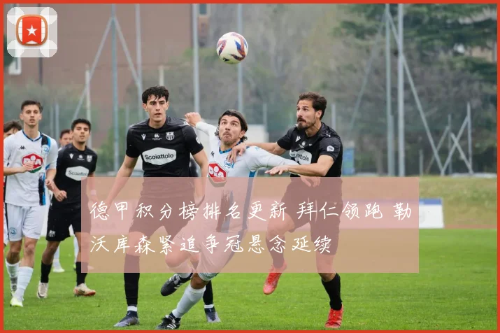 德甲积分榜排名更新 拜仁领跑 勒沃库森紧追争冠悬念延续