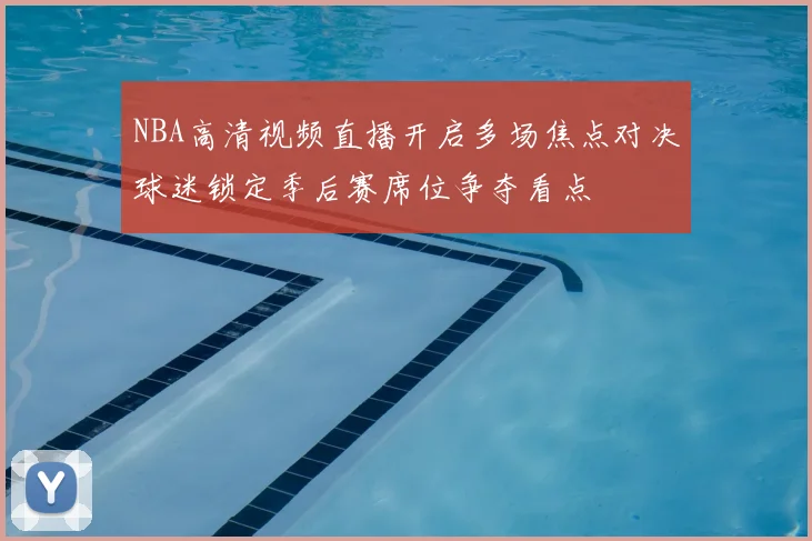 NBA高清视频直播开启多场焦点对决球迷锁定季后赛席位争夺看点