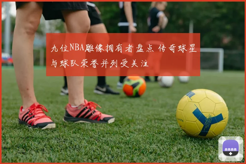 九位NBA雕像拥有者盘点 传奇球星与球队荣誉并列受关注