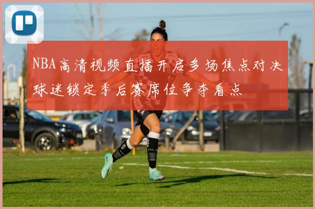 NBA高清视频直播开启多场焦点对决球迷锁定季后赛席位争夺看点