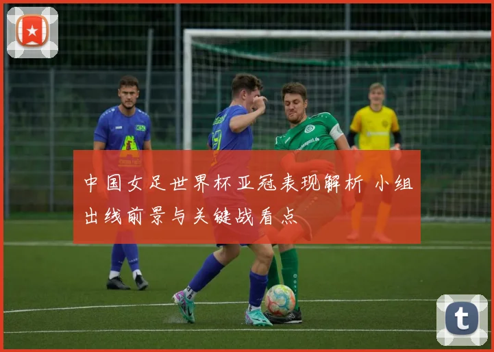 中国女足世界杯亚冠表现解析 小组出线前景与关键战看点