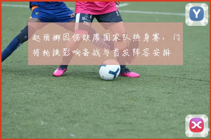 赵丽娜因伤缺席国家队热身赛，门将轮换影响备战与首发阵容安排