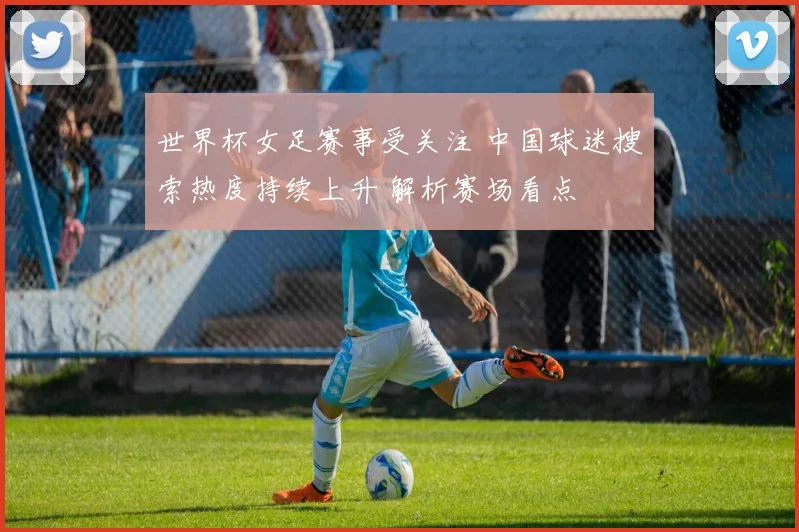 世界杯女足赛事受关注 中国球迷搜索热度持续上升 解析赛场看点